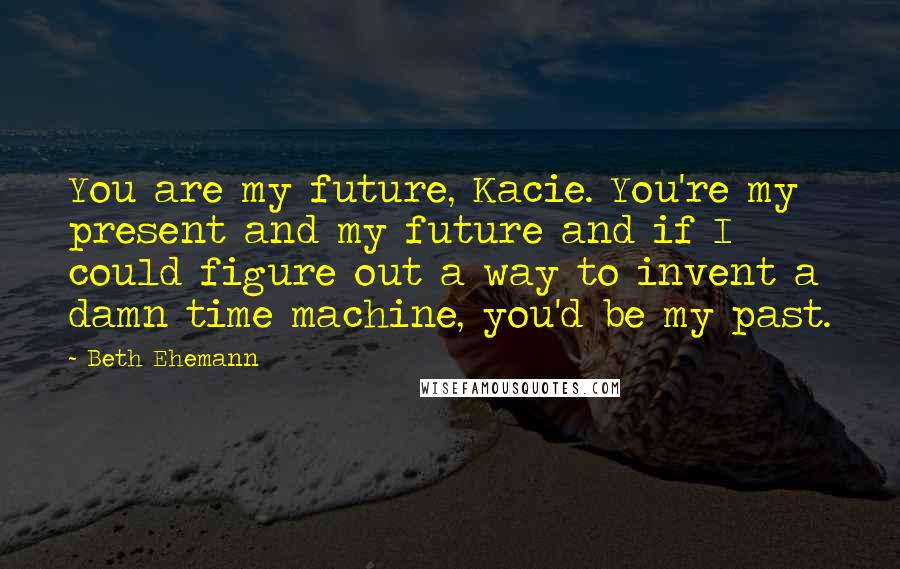 Beth Ehemann Quotes: You are my future, Kacie. You're my present and my future and if I could figure out a way to invent a damn time machine, you'd be my past.
