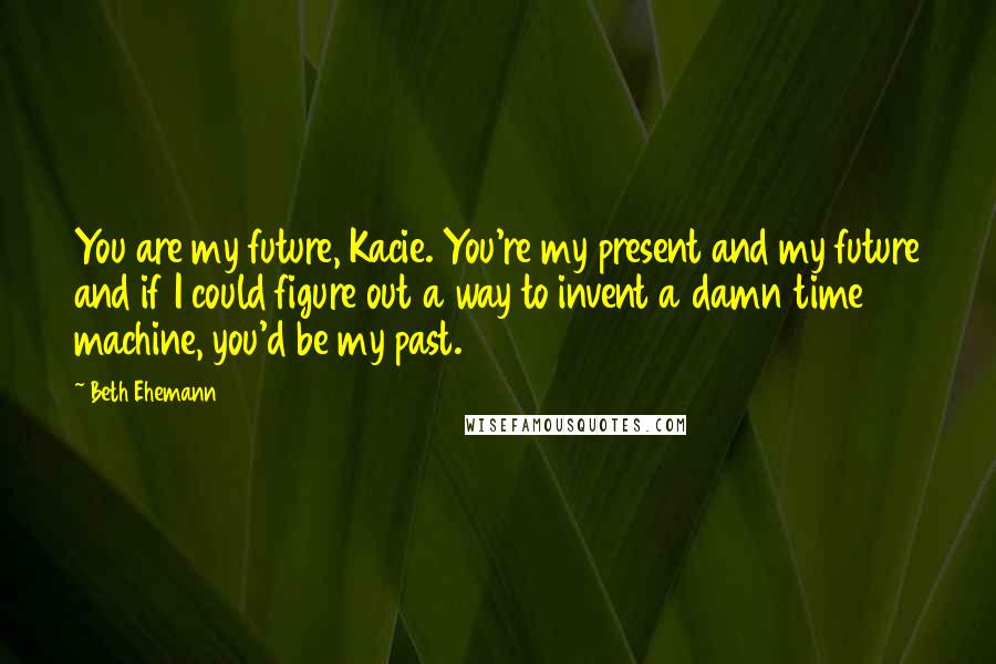 Beth Ehemann Quotes: You are my future, Kacie. You're my present and my future and if I could figure out a way to invent a damn time machine, you'd be my past.