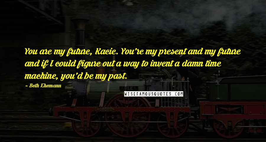 Beth Ehemann Quotes: You are my future, Kacie. You're my present and my future and if I could figure out a way to invent a damn time machine, you'd be my past.