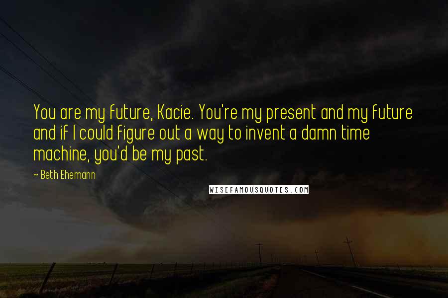 Beth Ehemann Quotes: You are my future, Kacie. You're my present and my future and if I could figure out a way to invent a damn time machine, you'd be my past.