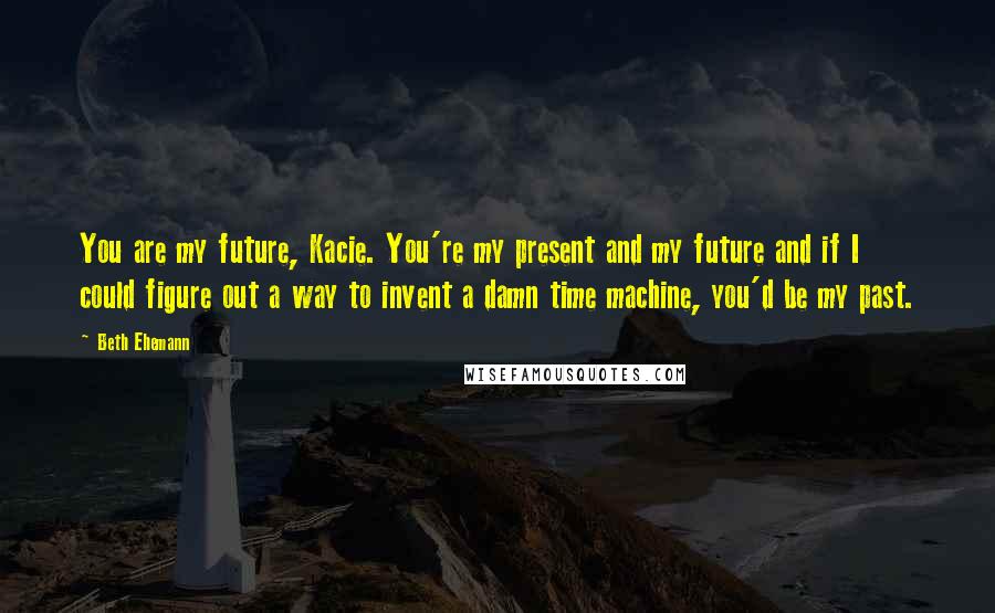 Beth Ehemann Quotes: You are my future, Kacie. You're my present and my future and if I could figure out a way to invent a damn time machine, you'd be my past.