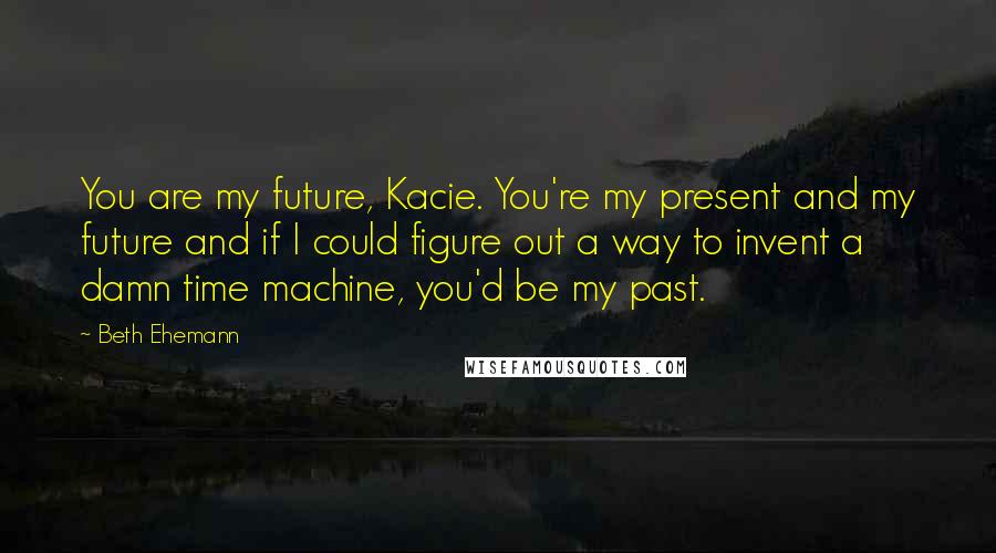 Beth Ehemann Quotes: You are my future, Kacie. You're my present and my future and if I could figure out a way to invent a damn time machine, you'd be my past.