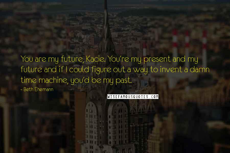 Beth Ehemann Quotes: You are my future, Kacie. You're my present and my future and if I could figure out a way to invent a damn time machine, you'd be my past.