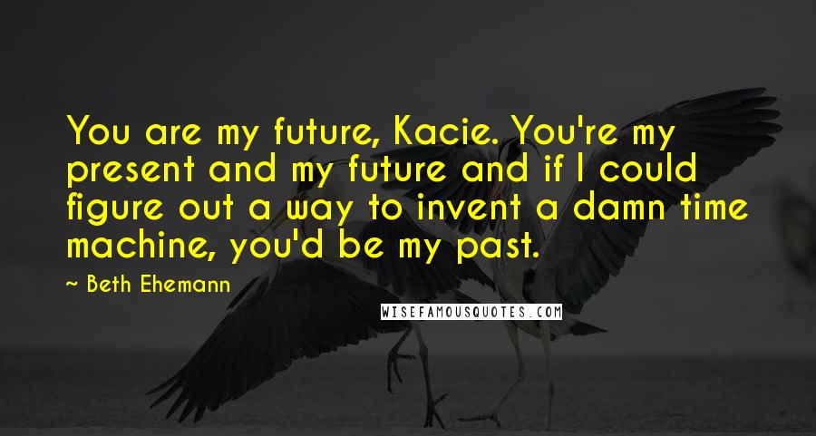 Beth Ehemann Quotes: You are my future, Kacie. You're my present and my future and if I could figure out a way to invent a damn time machine, you'd be my past.