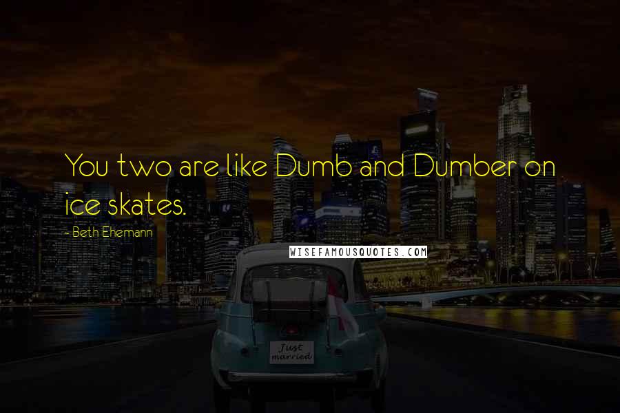 Beth Ehemann Quotes: You two are like Dumb and Dumber on ice skates.