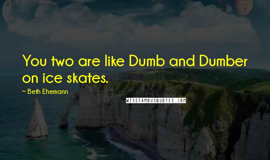 Beth Ehemann Quotes: You two are like Dumb and Dumber on ice skates.