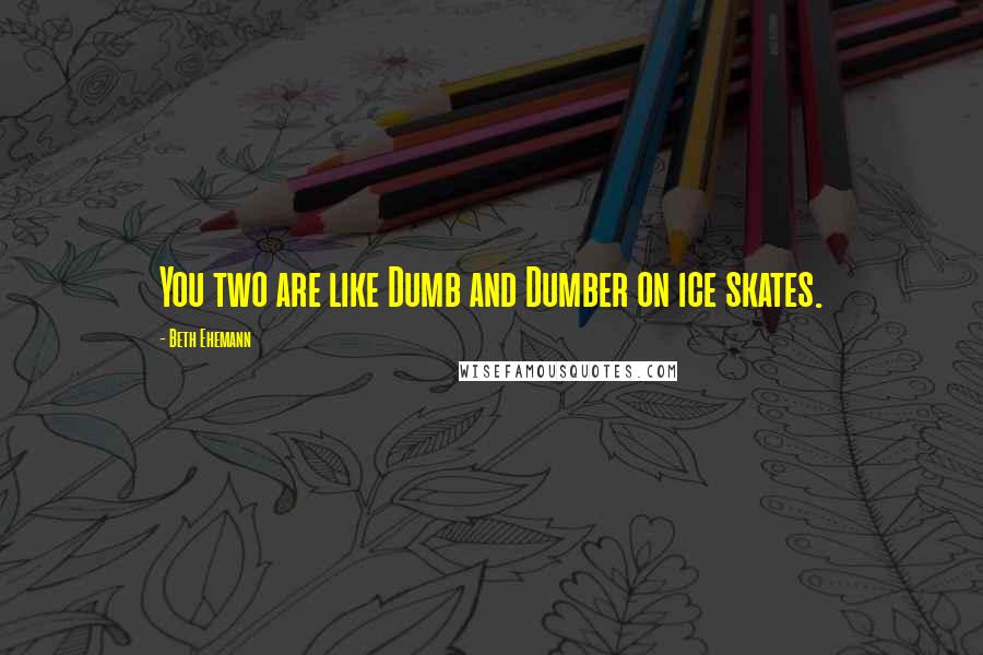 Beth Ehemann Quotes: You two are like Dumb and Dumber on ice skates.