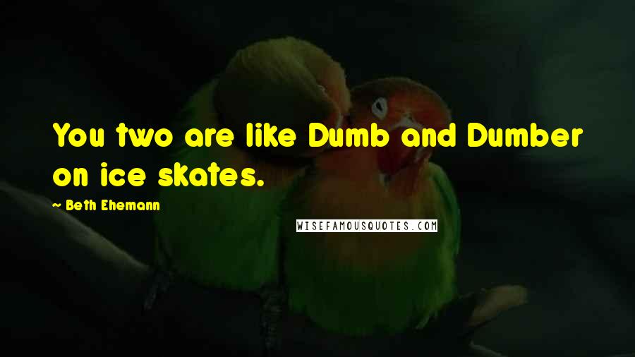Beth Ehemann Quotes: You two are like Dumb and Dumber on ice skates.