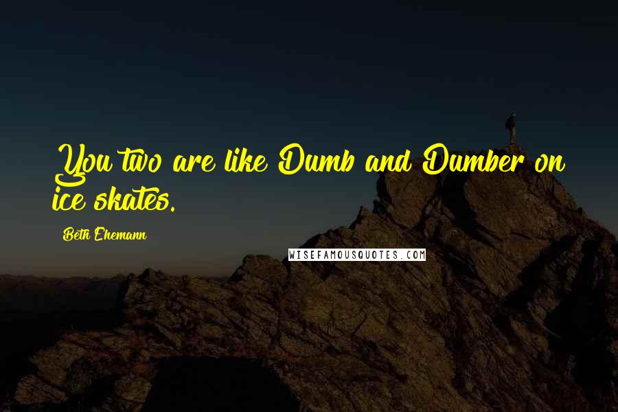 Beth Ehemann Quotes: You two are like Dumb and Dumber on ice skates.