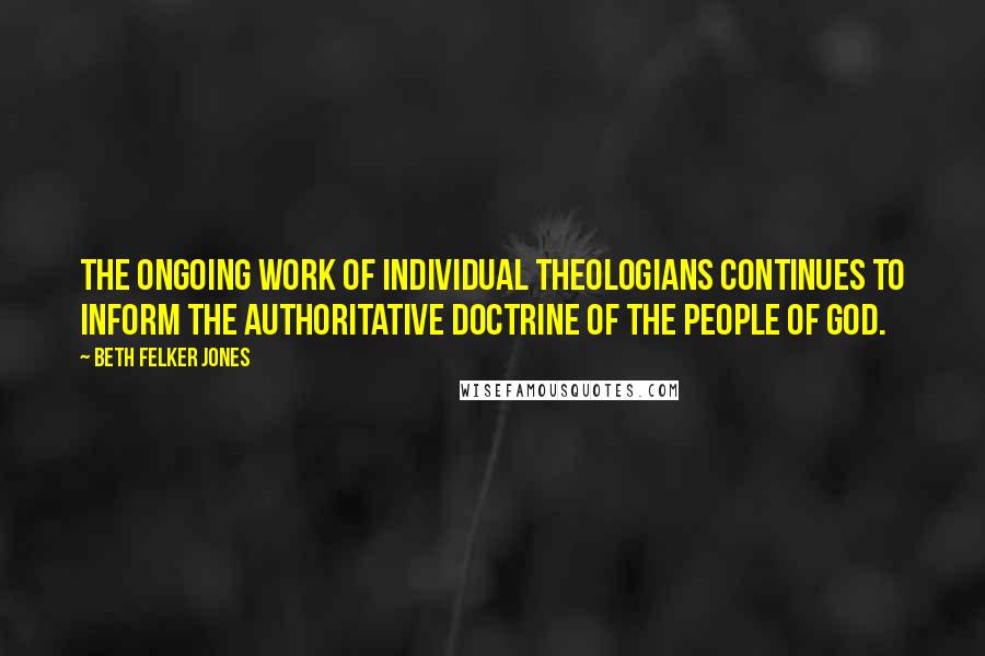 Beth Felker Jones Quotes: The ongoing work of individual theologians continues to inform the authoritative doctrine of the people of God.
