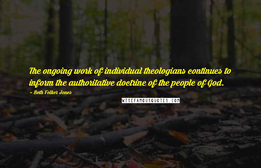 Beth Felker Jones Quotes: The ongoing work of individual theologians continues to inform the authoritative doctrine of the people of God.