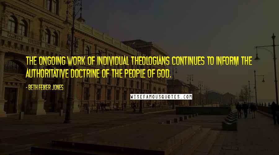 Beth Felker Jones Quotes: The ongoing work of individual theologians continues to inform the authoritative doctrine of the people of God.