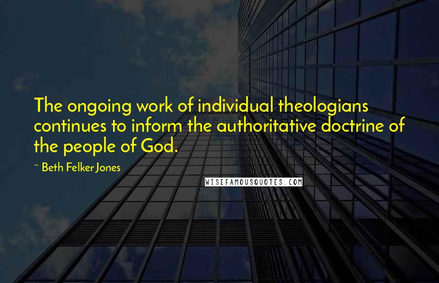 Beth Felker Jones Quotes: The ongoing work of individual theologians continues to inform the authoritative doctrine of the people of God.