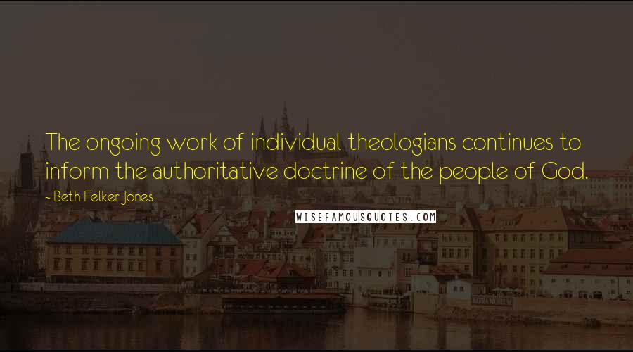 Beth Felker Jones Quotes: The ongoing work of individual theologians continues to inform the authoritative doctrine of the people of God.
