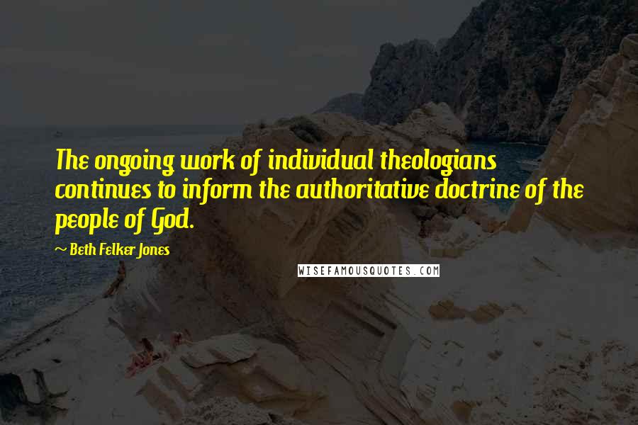 Beth Felker Jones Quotes: The ongoing work of individual theologians continues to inform the authoritative doctrine of the people of God.