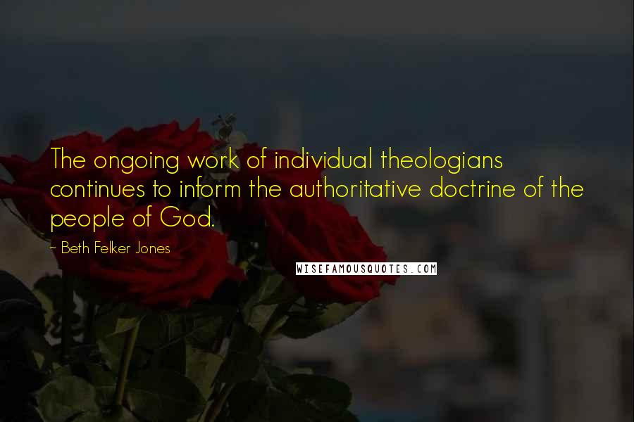 Beth Felker Jones Quotes: The ongoing work of individual theologians continues to inform the authoritative doctrine of the people of God.