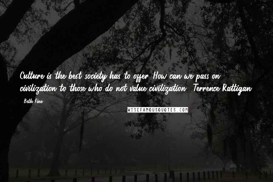 Beth Fine Quotes: Culture is the best society has to offer...How can we pass on civilization to those who do not value civilization. (Terrence Rattigan)