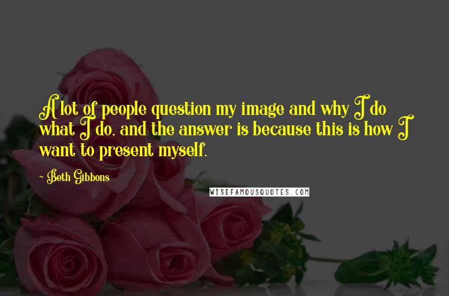 Beth Gibbons Quotes: A lot of people question my image and why I do what I do, and the answer is because this is how I want to present myself.