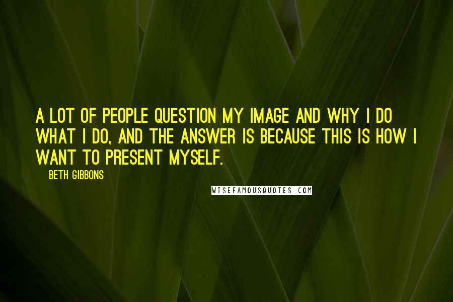 Beth Gibbons Quotes: A lot of people question my image and why I do what I do, and the answer is because this is how I want to present myself.