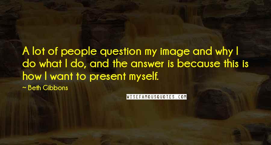 Beth Gibbons Quotes: A lot of people question my image and why I do what I do, and the answer is because this is how I want to present myself.