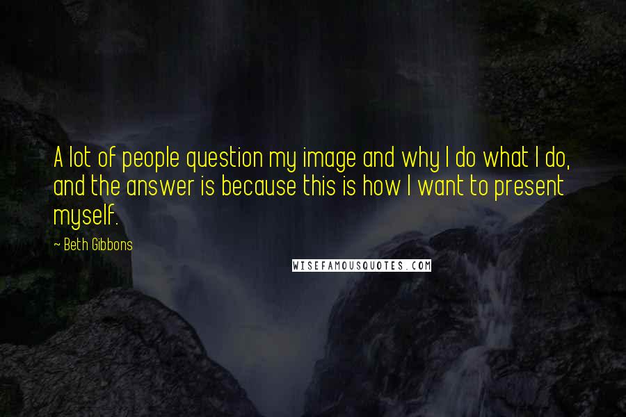 Beth Gibbons Quotes: A lot of people question my image and why I do what I do, and the answer is because this is how I want to present myself.