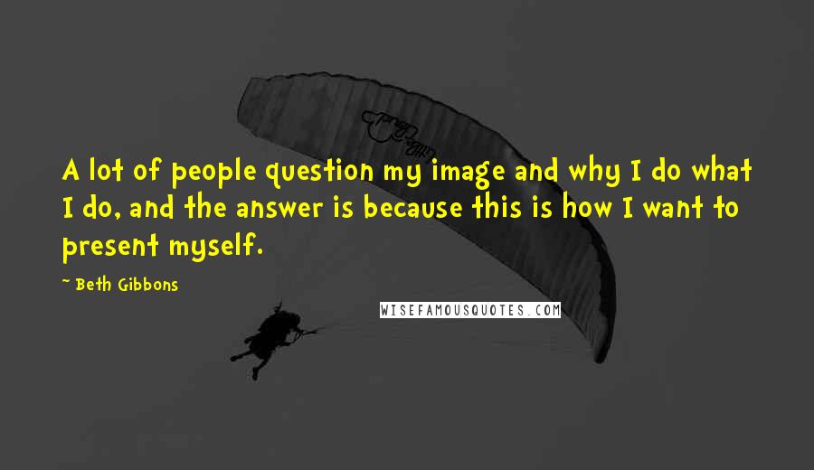 Beth Gibbons Quotes: A lot of people question my image and why I do what I do, and the answer is because this is how I want to present myself.