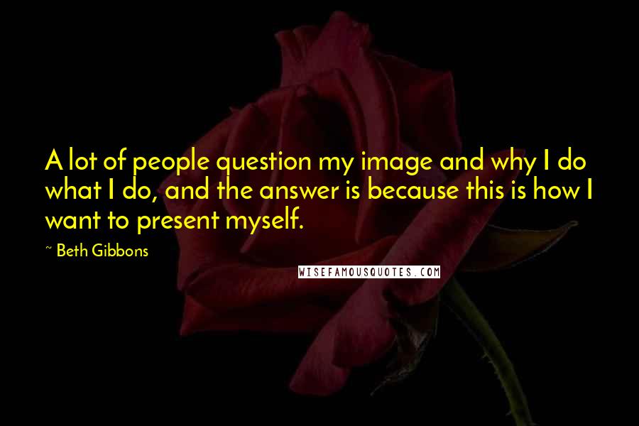 Beth Gibbons Quotes: A lot of people question my image and why I do what I do, and the answer is because this is how I want to present myself.