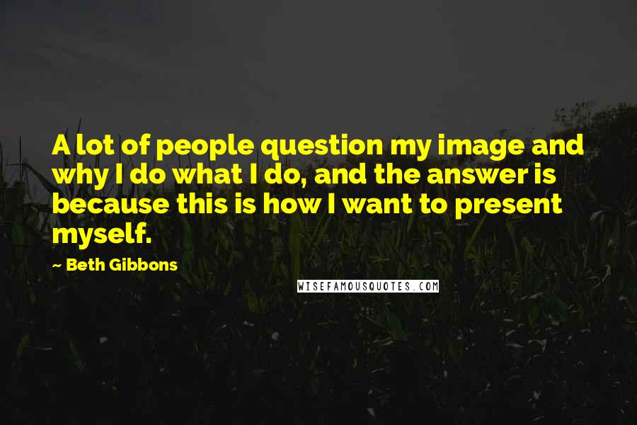 Beth Gibbons Quotes: A lot of people question my image and why I do what I do, and the answer is because this is how I want to present myself.