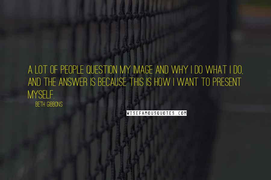 Beth Gibbons Quotes: A lot of people question my image and why I do what I do, and the answer is because this is how I want to present myself.