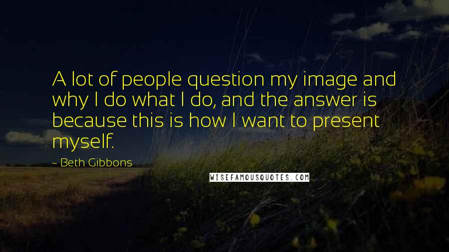 Beth Gibbons Quotes: A lot of people question my image and why I do what I do, and the answer is because this is how I want to present myself.