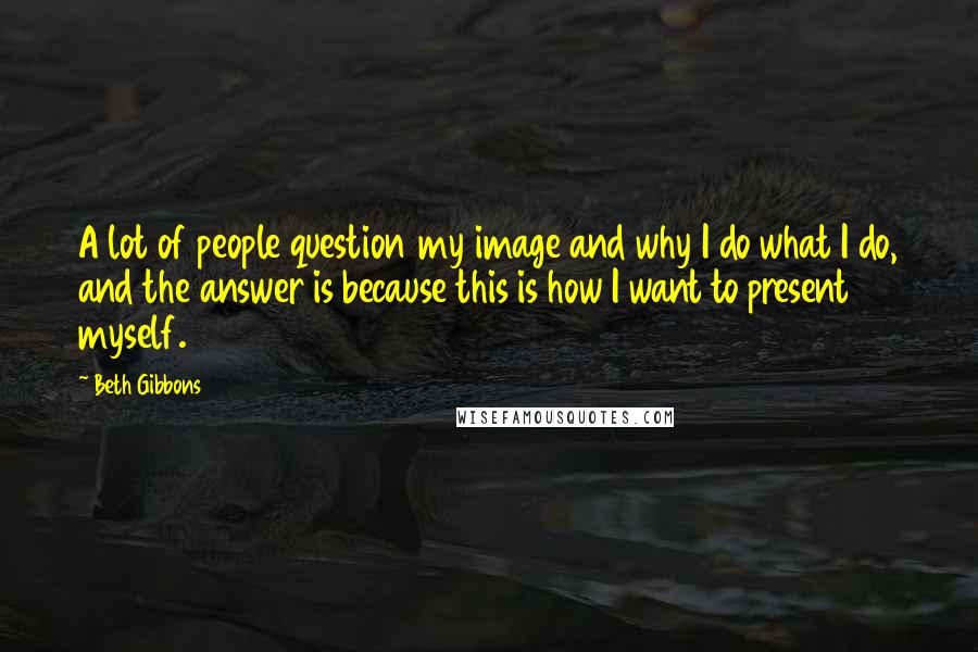 Beth Gibbons Quotes: A lot of people question my image and why I do what I do, and the answer is because this is how I want to present myself.