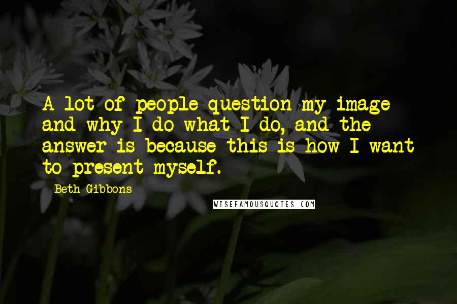 Beth Gibbons Quotes: A lot of people question my image and why I do what I do, and the answer is because this is how I want to present myself.