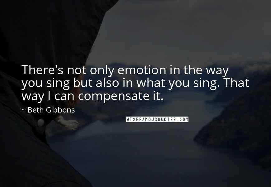 Beth Gibbons Quotes: There's not only emotion in the way you sing but also in what you sing. That way I can compensate it.