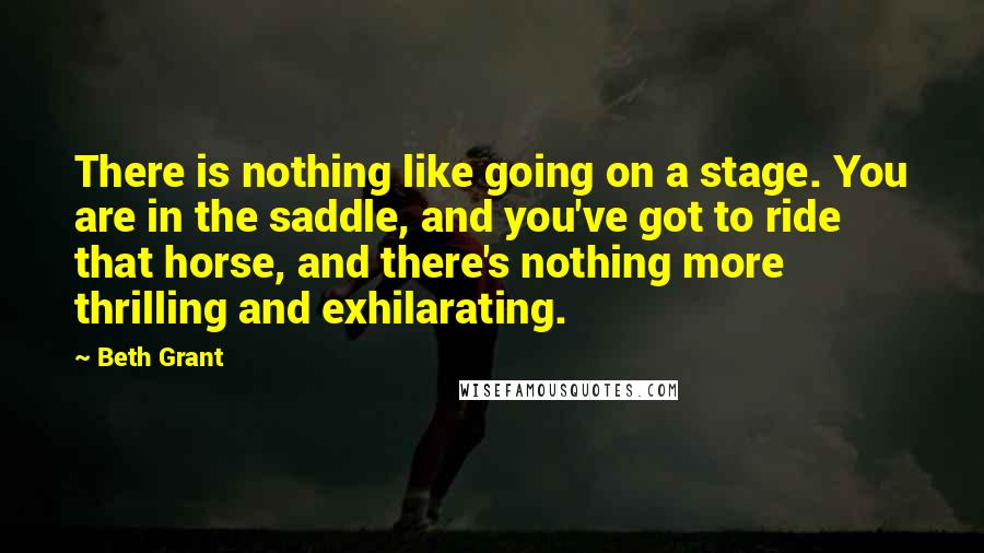 Beth Grant Quotes: There is nothing like going on a stage. You are in the saddle, and you've got to ride that horse, and there's nothing more thrilling and exhilarating.