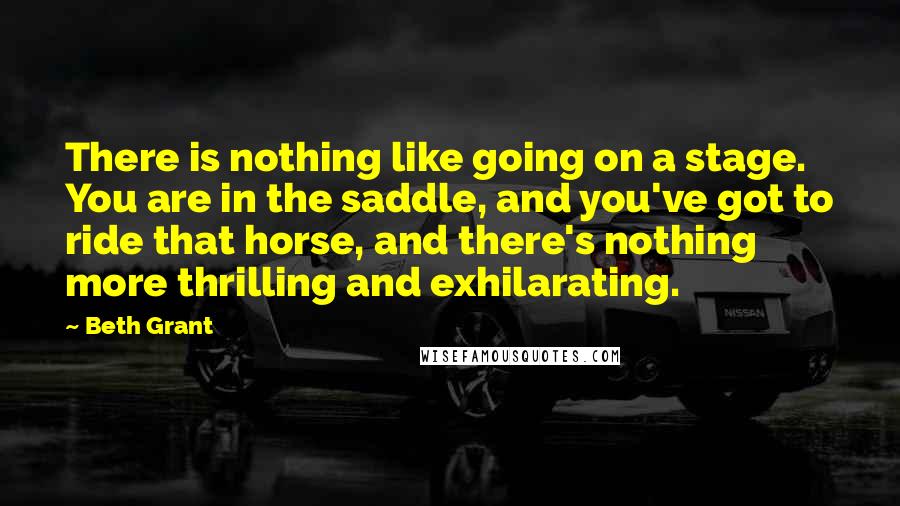 Beth Grant Quotes: There is nothing like going on a stage. You are in the saddle, and you've got to ride that horse, and there's nothing more thrilling and exhilarating.