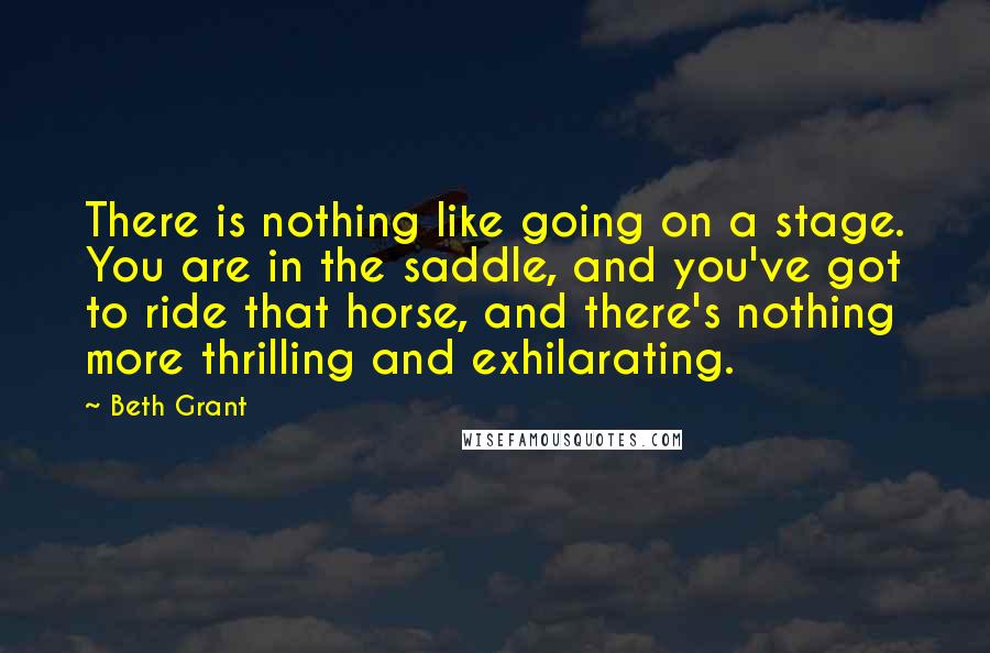 Beth Grant Quotes: There is nothing like going on a stage. You are in the saddle, and you've got to ride that horse, and there's nothing more thrilling and exhilarating.