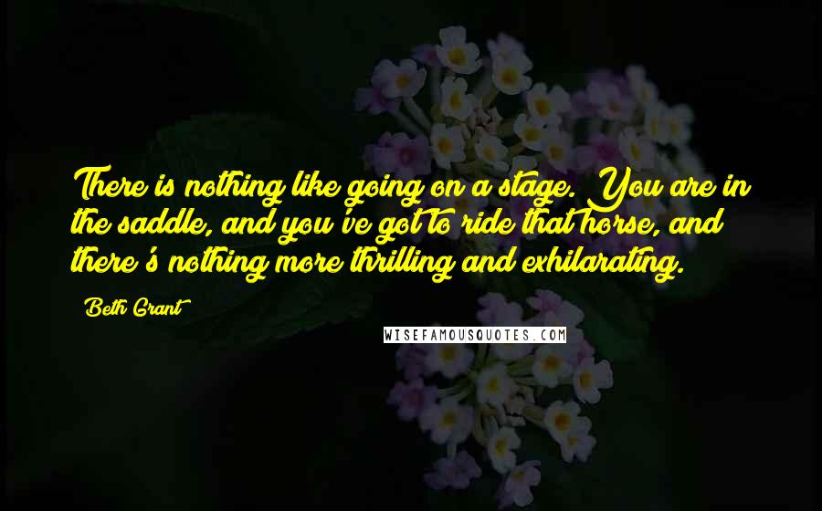 Beth Grant Quotes: There is nothing like going on a stage. You are in the saddle, and you've got to ride that horse, and there's nothing more thrilling and exhilarating.