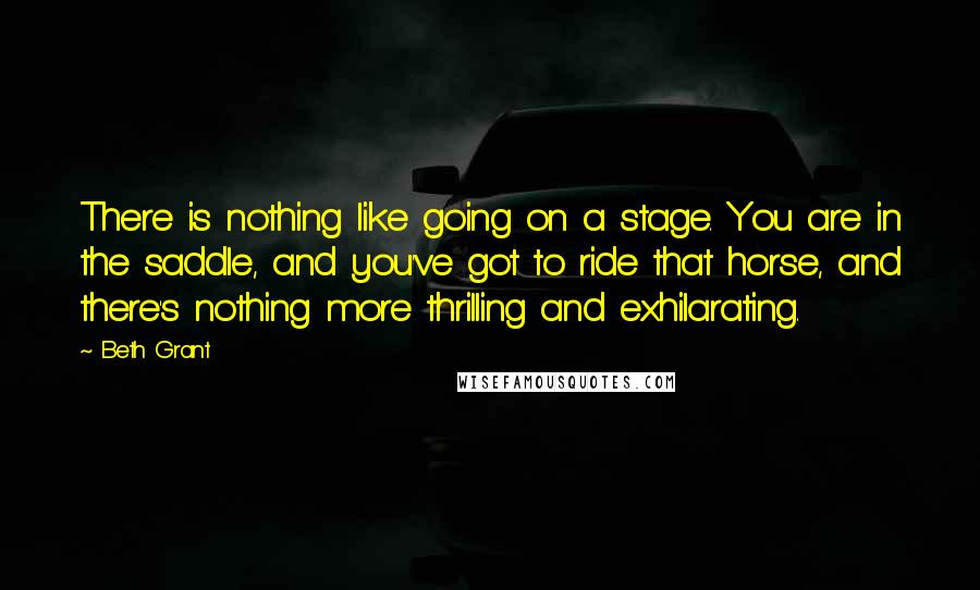 Beth Grant Quotes: There is nothing like going on a stage. You are in the saddle, and you've got to ride that horse, and there's nothing more thrilling and exhilarating.