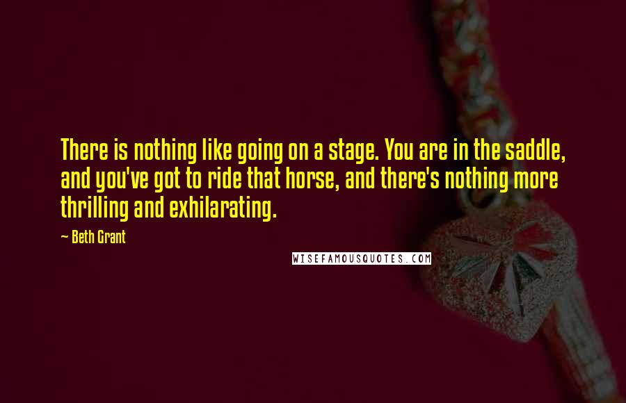 Beth Grant Quotes: There is nothing like going on a stage. You are in the saddle, and you've got to ride that horse, and there's nothing more thrilling and exhilarating.