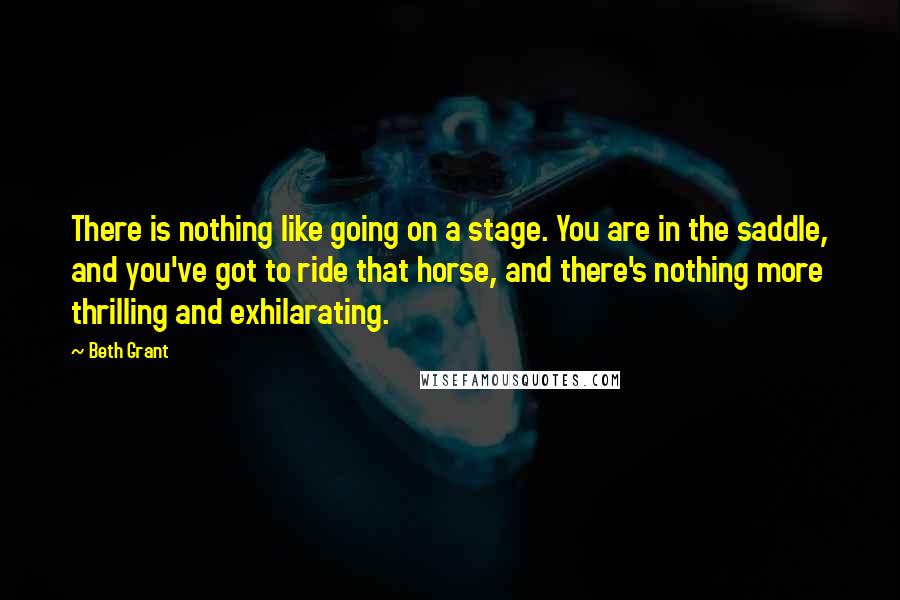 Beth Grant Quotes: There is nothing like going on a stage. You are in the saddle, and you've got to ride that horse, and there's nothing more thrilling and exhilarating.