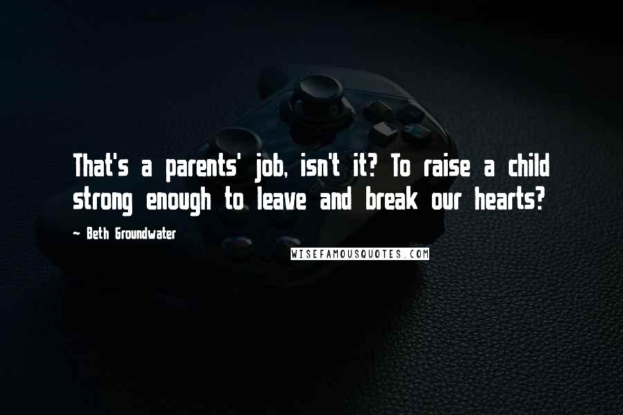 Beth Groundwater Quotes: That's a parents' job, isn't it? To raise a child strong enough to leave and break our hearts?