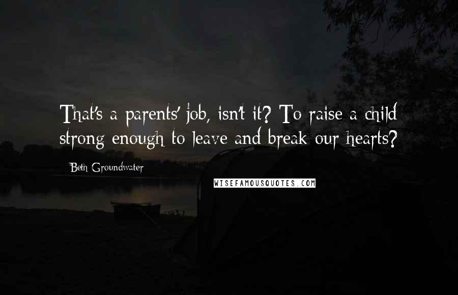 Beth Groundwater Quotes: That's a parents' job, isn't it? To raise a child strong enough to leave and break our hearts?