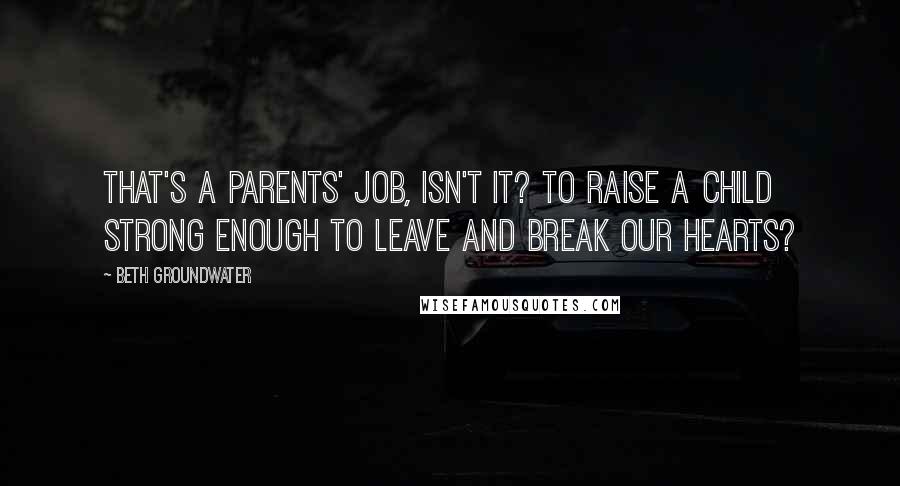 Beth Groundwater Quotes: That's a parents' job, isn't it? To raise a child strong enough to leave and break our hearts?
