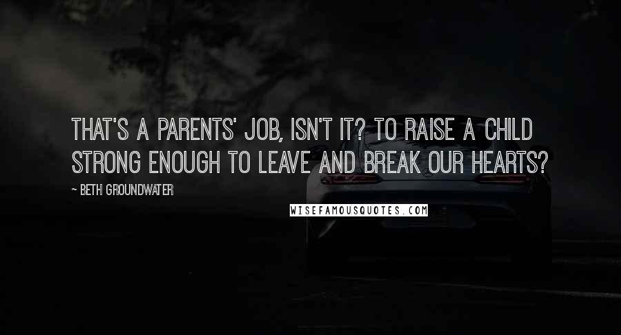 Beth Groundwater Quotes: That's a parents' job, isn't it? To raise a child strong enough to leave and break our hearts?