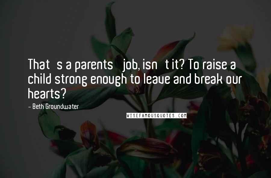 Beth Groundwater Quotes: That's a parents' job, isn't it? To raise a child strong enough to leave and break our hearts?