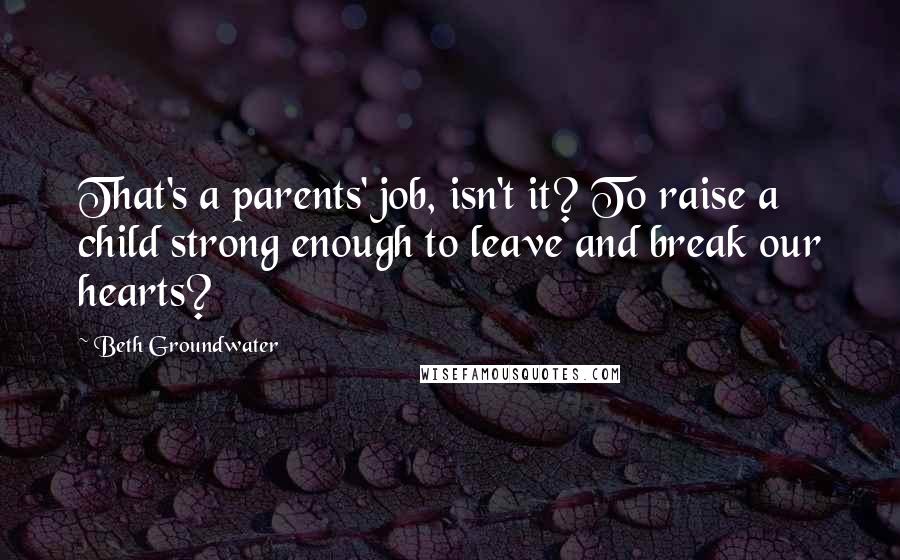 Beth Groundwater Quotes: That's a parents' job, isn't it? To raise a child strong enough to leave and break our hearts?
