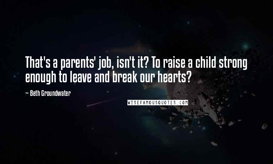 Beth Groundwater Quotes: That's a parents' job, isn't it? To raise a child strong enough to leave and break our hearts?