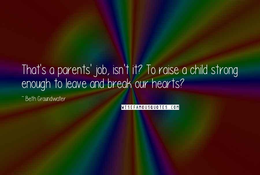 Beth Groundwater Quotes: That's a parents' job, isn't it? To raise a child strong enough to leave and break our hearts?