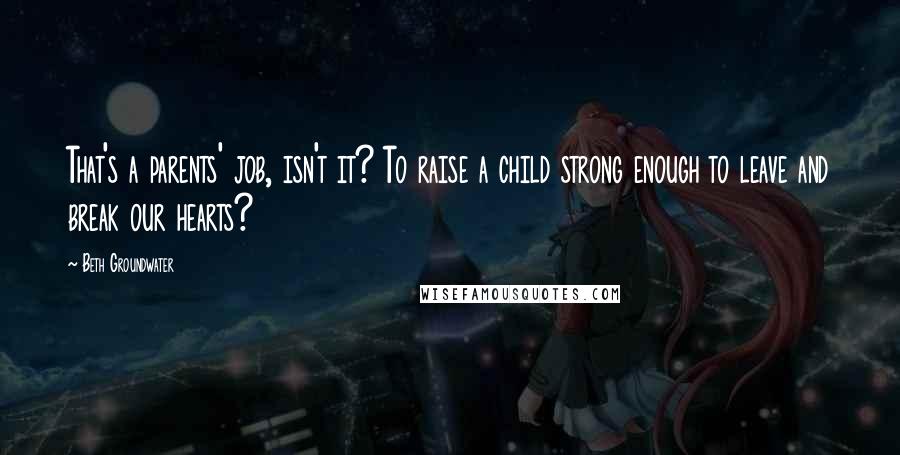 Beth Groundwater Quotes: That's a parents' job, isn't it? To raise a child strong enough to leave and break our hearts?