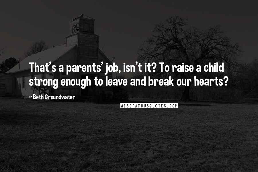 Beth Groundwater Quotes: That's a parents' job, isn't it? To raise a child strong enough to leave and break our hearts?